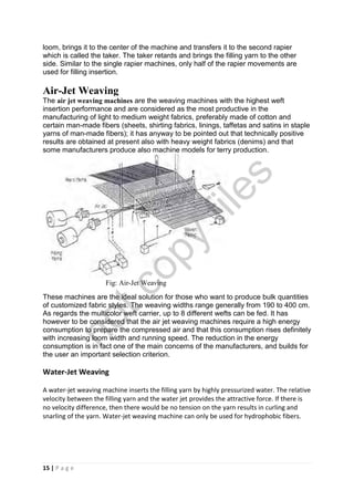15 | P a g e
loom, brings it to the center of the machine and transfers it to the second rapier
which is called the taker. The taker retards and brings the filling yarn to the other
side. Similar to the single rapier machines, only half of the rapier movements are
used for filling insertion.
Air-Jet Weaving
The air jet weaving machines are the weaving machines with the highest weft
insertion performance and are considered as the most productive in the
manufacturing of light to medium weight fabrics, preferably made of cotton and
certain man-made fibers (sheets, shirting fabrics, linings, taffetas and satins in staple
yarns of man-made fibers); it has anyway to be pointed out that technically positive
results are obtained at present also with heavy weight fabrics (denims) and that
some manufacturers produce also machine models for terry production.
Fig: Air-Jet Weaving
These machines are the ideal solution for those who want to produce bulk quantities
of customized fabric styles. The weaving widths range generally from 190 to 400 cm.
As regards the multicolor weft carrier, up to 8 different wefts can be fed. It has
however to be considered that the air jet weaving machines require a high energy
consumption to prepare the compressed air and that this consumption rises definitely
with increasing loom width and running speed. The reduction in the energy
consumption is in fact one of the main concerns of the manufacturers, and builds for
the user an important selection criterion.
Water-Jet Weaving
A water-jet weaving machine inserts the filling yarn by highly pressurized water. The relative
velocity between the filling yarn and the water jet provides the attractive force. If there is
no velocity difference, then there would be no tension on the yarn results in curling and
snarling of the yarn. Water-jet weaving machine can only be used for hydrophobic fibers.
notcopy
files
 
