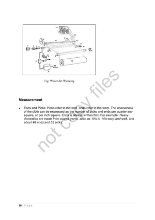 16 | P a g e
Fig: Water-Jet Weaving
Measurement
 Ends and Picks: Picks refer to the weft, ends refer to the warp. The coarseness
of the cloth can be expressed as the number of picks and ends per quarter inch
square, or per inch square. Ends is always written first. For example: Heavy
domestics are made from coarse yarns, such as 10's to 14's warp and weft, and
about 48 ends and 52 picks.
notcopy
files
 