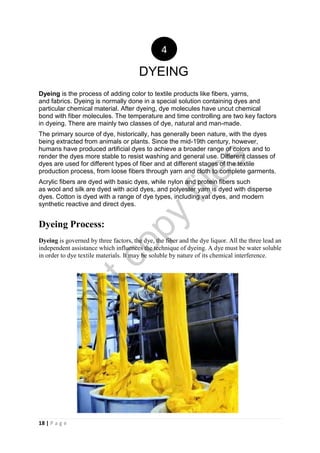 18 | P a g e
Dyeing is the process of adding color to textile products like fibers, yarns,
and fabrics. Dyeing is normally done in a special solution containing dyes and
particular chemical material. After dyeing, dye molecules have uncut chemical
bond with fiber molecules. The temperature and time controlling are two key factors
in dyeing. There are mainly two classes of dye, natural and man-made.
The primary source of dye, historically, has generally been nature, with the dyes
being extracted from animals or plants. Since the mid-19th century, however,
humans have produced artificial dyes to achieve a broader range of colors and to
render the dyes more stable to resist washing and general use. Different classes of
dyes are used for different types of fiber and at different stages of the textile
production process, from loose fibers through yarn and cloth to complete garments.
Acrylic fibers are dyed with basic dyes, while nylon and protein fibers such
as wool and silk are dyed with acid dyes, and polyester yarn is dyed with disperse
dyes. Cotton is dyed with a range of dye types, including vat dyes, and modern
synthetic reactive and direct dyes.
Dyeing Process:
Dyeing is governed by three factors, the dye, the fiber and the dye liquor. All the three lead an
independent assistance which influences the technique of dyeing. A dye must be water soluble
in order to dye textile materials. It may be soluble by nature of its chemical interference.
4
DYEING
notcopy
files
 