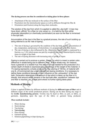 19 | P a g e
The dyeing process can thus be considered as taking place in three phases
 Attachment of the dye molecule to the surface of the fiber
 Penetration into the intermolecular spaces as well as diffusion through the fiber &
 Orientation (and fixation) along the long chain molecules.
The solution of the dye from which it is applied is called the „dye bath‟. A dye may
have direct „affinity‟ for a fiber (or vice versa) i.e., it is held by the fibre either
physically (absorption) or chemically (combination) as soon as the fiber is immersed
in the dye bath.
Accumulation of the dye in the fiber is a gradual process, the rate of such building up
being referred to as the 'rate of dyeing'.
1. This rate of dyeing is governed by the condition of the dye bath, namely concentration of
dye, temperature, and presence of electrolytes; it is proportional to all three factors.
2. The rate of dyeing is also influenced by the „Material to liquor‟ which is expressed by a
fraction, e.g. 1:20, which means one part (by weight) of the textile material dyed in twenty
times its weight of dye bath.
3. The rate of dyeing decreases with increasing ratio of goods to liquor.
Dyeing is carried out to produce a certain „Shade‟ by which is meant a certain color,
difference in shade being due to different ‟Hue‟. A blue shade may, for instance,
have a greenish or a reddish hue.The amount of dye needed for the production of a
certain depth of shade is expressed as a percentage of the weight of the material. A
1% dyeing represents a shade produced by the coloring of 100 lbs. of material with
one lb. of (commercial) dye under well defined dyeing conditions. It is necessary to
define these conditions because of their influence on the „exhaustion‟ of the dye
bath. Exhaustion determines that amount of dye which is taken up the fiber or in
directly, that amount which remains in the dye bath after „equilibrium‟ between dye
and fiber is reached, i.e., at that point where no further dyeing takes place.
Methods of Dyeing
Colour is applied to fabric by different methods of dyeing for different types of fiber and at
different stages of the textile production process. Dyeing can be done during any stage in
the textile manufacturing process. Textiles may be dyed as fibre, as yarn, as fabric, as
garments, depending upon the type of the fabric or garment being produced.
These methods include:
1. Direct dyeing;
2. Stock dyeing;
3. Top dyeing;
4. Yarn dyeing;
5. Piece dyeing;
6. Garment dyeing
7. Solution pigmenting or dope dyeing etc.
notcopy
files
 