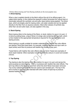 20 | P a g e
Of these Direct dyeing and Yarn Dyeing methods are the most popular ones.
1. Direct Dyeing
When a dye is applied directly to the fabric without the aid of an affixing agent, it is
called direct dyeing. In this method the dyestuff is either fermented (for natural dye) or
chemically reduced (for synthetic vat and sulfur dyes) before being applied. The direct
dyes, which are largely used for dyeing cotton, are water soluble and can be applied
directly to the fiber from an aqueous solution. Most other classes of synthetic dye,
other than vat and sulfur dyes, are also applied in this way.
2. Stock Dyeing
Stock dyeing refers to the dyeing of the fibers, or stock, before it is spun in to yarn. It
is done by putting loose, unspun fibres in to large vats containing the dye bath, which
is then heated to the appropriate temperature required for the dye application and
dyeing process.
Stock dyeing is usually suitable for woolen materials when heather like color effects
are desired. Wool fibre dyed black, for example, might be blended and spun with un-
dyed (white) wool fibre to produce soft heather like shade of grey yarn.
Tweed fabrics with heather like color effects such as Harris Tweed are examples of
stock dyed material. Other examples include heather like colours in covert and woolen
cheviot.
3. Top Dyeing
Top dyeing is also the dyeing of the fibre before it is spun in to yarn and serves the
same purpose as stock dyeing – that is, to produce soft, heather like color effects. The
term top refers to the fibres of wool from which the short fibres have been removed.
Top is thus selecting long fibres that are used to spin worsted yarn. The top in the
form of sliver is dyed and then blended with other colors of dyed top to produce
desired heather shades.
notcopy
files
 