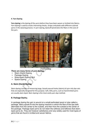 21 | P a g e
4. Yarn Dyeing
Yarn dyeing is the dyeing of the yarns before they have been woven or knitted into fabrics.
Yarn dyeing is used to create interesting checks, stripes and plaids with different-colored
yarns in the weaving process. In yarn dyeing, dyestuff penetrates the fibers in the core of
the yarn.
Yarn dyeing
There are many forms of yarn dyeing-
 Skein (Hank) Dyeing,
 Package Dyeing,
 Warp-beam Dyeing, and
 Space Dyeing.
A. Skein (Hank) Dyeing
Skein dyeing consists of immersing large, loosely wound hanks (skeins) of yarn into dye vats
that are especially designed for this purpose. Soft, lofty yarns, such as hand knitted yarns
are usually skein dyed. Skein dyeing is the most costly yarn-dye method.
B. Package Dyeing
In package dyeing the yarn is wound on a small perforated spool or tube called a
package. Many spools fit into the dyeing machine in which the flow of the dye bath
alternates from the center to the outside, and then from the outside to the center of
the package. Package dyed yarns do not retain the softness and loftiness that skein-
dyed yarns do. They are however satisfactory and very widely used for most types of
yarns that are found in knitted and woven fabrics.
notcopy
files
 