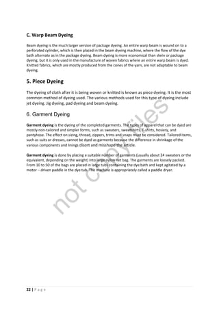 22 | P a g e
C. Warp Beam Dyeing
Beam dyeing is the much larger version of package dyeing. An entire warp beam is wound on to a
perforated cylinder, which is then placed in the beam dyeing machine, where the flow of the dye
bath alternate as in the package dyeing. Beam dyeing is more economical than skein or package
dyeing, but it is only used in the manufacture of woven fabrics where an entire warp beam is dyed.
Knitted fabrics, which are mostly produced from the cones of the yarn, are not adaptable to beam
dyeing.
5. Piece Dyeing
The dyeing of cloth after it is being woven or knitted is known as piece dyeing. It is the most
common method of dyeing used. The various methods used for this type of dyeing include
jet dyeing. Jig dyeing, pad dyeing and beam dyeing.
6. Garment Dyeing
Garment dyeing is the dyeing of the completed garments. The types of apparel that can be dyed are
mostly non-tailored and simpler forms, such as sweaters, sweatshirts, T-shirts, hosiery, and
pantyhose. The effect on sizing, thread, zippers, trims and snaps must be considered. Tailored items,
such as suits or dresses, cannot be dyed as garments because the difference in shrinkage of the
various components and linings disort and misshape the article.
Garment dyeing is done by placing a suitable number of garments (usually about 24 sweaters or the
equivalent, depending on the weight) into large nylon net bag. The garments are loosely packed.
From 10 to 50 of the bags are placed in large tubs containing the dye bath and kept agitated by a
motor – driven paddle in the dye tub. The machine is appropriately called a paddle dryer.
notcopy
files
 