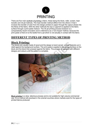 25 | P a g e
There are five main methods of printing a fabric, these being the block, roller, screen, heat
transfer and ink-jet methods. The heat transfer method differs from the others in that it
involves the transfer of color from the design printed on paper through the vapour phase into
the fibres of the fabric. With the other methods the dye or pigment is applied to the fabric
surface through a print paste medium. The ink jet printing process however is a
comparatively recent innovation and is referred to as a 'non-impact' method, because the
print paste is fired on to the textile from a jet which is not actually in contact with the fabric.
DIFFERENT TYPES OF PRINTING METHOD
Block Printing:
The blocks are usually made of wood and the design is hand carved, so that it stands out in
relief against the background surface. The print paste is applied to the design surface on the
block and the block then pressed against the fabric. The process is repeated with different
designs and colours until the pattern is complete.
Block printing is a slow, laborious process and is not suitable for high volume commercial
use. It is a method still practised in the oriental countries where markets exist for the types of
printed fabrics produced
5
PRINTING
notcopy
files
 