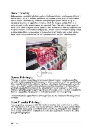 26 | P a g e
Roller Printing:
Roller printing has traditionally been preferred for long production runs because of the very
high speeds possible. It is also a versatile technique since up to a dozen different colours
can be printed simultaneously. The basic roller printing equipment, shown in Fig. 7.1,
consists of a number of copper faced rollers in which the design is etched. There is a
separate printing roller for each colour being printed. Each of the rollers rotates over the
fabric under pressure against an iron pressure roller. A blanket and backing cloth rotate over
the pressure roller under the fabric and provide a flexible support for the fabric being printed.
A colour doctor blade removes paste or fibres adhering to the roller after contact with the
fabric. After the impression stage the fabric passes to the drying and steaming stages.
Roller Printing
Screen Printing:
This type of printing has increased enormously in its use in recent years because of its
versatility and the development of rotary screen printing machines which are capable of very
high rates of production. An additional significant advantage is that heavy depths of shade
can be produced by screen printing, a feature which has always been a limitation of roller
printing because of the restriction to the amount of print paste which can be held in the
shallow depth of the engraving on the print roller. Worldwide, some 61% of all printed textile
fabric is produced by the rotary screen method and 23% by flat screen printing.
There are two basic types of screen printing process, the flat screen and the rotary screen
methods.
Heat Transfer Printing:
Transfer printing techniques involve the transfer of a design from one medium to another.
The most common form used is heat transfer printing in which the design is printed initially
on to a special paper, using conventional printing machinery. The paper is then placed in
close contact with the fabric and heated, when the dyes sublime and transfer to the fabric
through the vapor phase.
notcopy
files
 