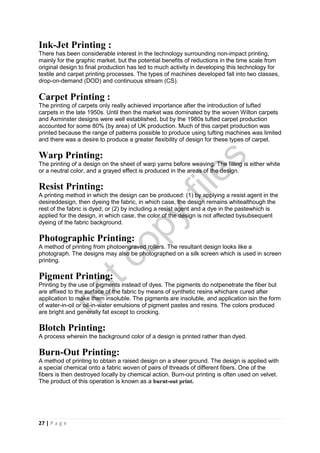 27 | P a g e
Ink-Jet Printing :
There has been considerable interest in the technology surrounding non-impact printing,
mainly for the graphic market, but the potential benefits of reductions in the time scale from
original design to final production has led to much activity in developing this technology for
textile and carpet printing processes. The types of machines developed fall into two classes,
drop-on-demand (DOD) and continuous stream (CS).
Carpet Printing :
The printing of carpets only really achieved importance after the introduction of tufted
carpets in the late 1950s. Until then the market was dominated by the woven Wilton carpets
and Axminster designs were well established, but by the 1980s tufted carpet production
accounted for some 80% (by area) of UK production. Much of this carpet production was
printed because the range of patterns possible to produce using tufting machines was limited
and there was a desire to produce a greater flexibility of design for these types of carpet.
Warp Printing:
The printing of a design on the sheet of warp yarns before weaving. The filling is either white
or a neutral color, and a grayed effect is produced in the areas of the design.
Resist Printing:
A printing method in which the design can be produced: (1) by applying a resist agent in the
desireddesign, then dyeing the fabric, in which case, the design remains whitealthough the
rest of the fabric is dyed; or (2) by including a resist agent and a dye in the pastewhich is
applied for the design, in which case, the color of the design is not affected bysubsequent
dyeing of the fabric background.
Photographic Printing:
A method of printing from photoengraved rollers. The resultant design looks like a
photograph. The designs may also be photographed on a silk screen which is used in screen
printing.
Pigment Printing:
Printing by the use of pigments instead of dyes. The pigments do notpenetrate the fiber but
are affixed to the surface of the fabric by means of synthetic resins whichare cured after
application to make them insoluble. The pigments are insoluble, and application isin the form
of water-in-oil or oil-in-water emulsions of pigment pastes and resins. The colors produced
are bright and generally fat except to crocking.
Blotch Printing:
A process wherein the background color of a design is printed rather than dyed.
Burn-Out Printing:
A method of printing to obtain a raised design on a sheer ground. The design is applied with
a special chemical onto a fabric woven of pairs of threads of different fibers. One of the
fibers is then destroyed locally by chemical action. Burn-out printing is often used on velvet.
The product of this operation is known as a burnt-out print.
notcopy
files
 