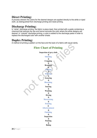 28 | P a g e
Direct Printing:
A process wherein the colors for the desired designs are applied directly to the white or dyed
cloth, as distinguished from discharge printing and resist printing.
Discharge Printing:
In “white” discharge printing, the fabric is piece dyed, then printed with a paste containing a
chemical that reduces the dye and hence removes the color where the white designs are
desired. In “colored” discharge printing, a color is added to the discharge paste in order to
replace the discharged color with another shade.
Duplex Printing:
A method of printing a pattern on the face and the back of a fabric with equal clarity.
Flow Chart of Printing
Inspection of grey cloth
↓
Stitching
↓
Cropping
↓
Brushing
↓
Singeing
↓
Desizing
↓
Scouring
↓
Bleaching
↓
Souring
↓
Washing
↓
Drying
↓
Mercerizing
↓
Printing
↓
Aftertreatment
↓
Finishing
↓
Inspection
↓
Packing
↓
Baling
notcopy
files
 