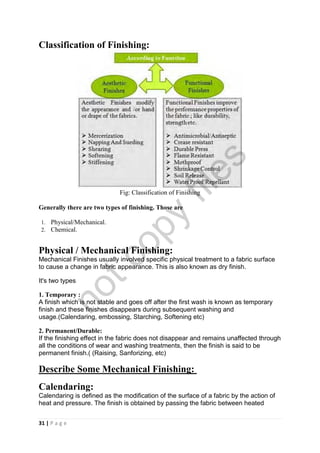 31 | P a g e
Classification of Finishing:
Fig: Classification of Finishing
Generally there are two types of finishing. Those are
1. Physical/Mechanical.
2. Chemical.
Physical / Mechanical Finishing:
Mechanical Finishes usually involved specific physical treatment to a fabric surface
to cause a change in fabric appearance. This is also known as dry finish.
It's two types
1. Temporary :
A finish which is not stable and goes off after the first wash is known as temporary
finish and these finishes disappears during subsequent washing and
usage.(Calendaring, embossing, Starching, Softening etc)
2. Permanent/Durable:
If the finishing effect in the fabric does not disappear and remains unaffected through
all the conditions of wear and washing treatments, then the finish is said to be
permanent finish.( (Raising, Sanforizing, etc)
Describe Some Mechanical Finishing:
Calendaring:
Calendaring is defined as the modification of the surface of a fabric by the action of
heat and pressure. The finish is obtained by passing the fabric between heated
notcopy
files
 