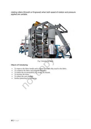 32 | P a g e
rotating rollers (Smooth or Engraved) when both speed of rotation and pressure
applied are variable.
Fig: Calendaring fabric
Objects of Calendaring
 To improve the fabric handle and to impart a smooth silky touch to the fabric.
 To compress the fabric and reduce its thickness.
 To reduce the air permeability by closing the threads.
 To increase the luster.
 To reduce the yarn slippage.
 Surface patterning by embossing.
notcopy
files
 