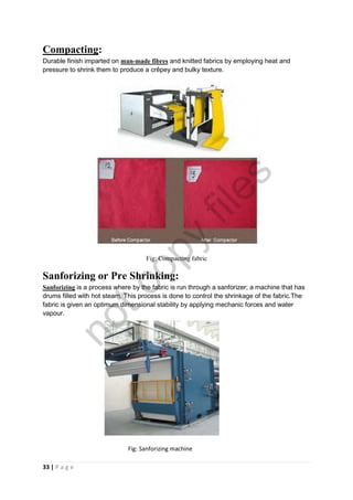 33 | P a g e
Compacting:
Durable finish imparted on man-made fibres and knitted fabrics by employing heat and
pressure to shrink them to produce a crêpey and bulky texture.
Fig: Compacting fabric
Sanforizing or Pre Shrinking:
Sanforizing is a process where by the fabric is run through a sanforizer; a machine that has
drums filled with hot steam. This process is done to control the shrinkage of the fabric.The
fabric is given an optimum dimensional stability by applying mechanic forces and water
vapour.
Fig: Sanforizing machine
notcopy
files
 