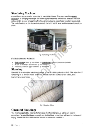 35 | P a g e
Stentering Machine:
A machine or apparatus for stretching or stentering fabrics. The purpose of the stenter
machine is to bringing the length and width to pre determine dimensions and also for heat
setting and it is used for applying finishing chemicals and also shade variation is adjusted.
The main function of the stenter is to stretch the fabric width wise and to recover the uniform
width.
Fig: Stentering machine
Functions of Stenter Machines:
1. Heat setting is done by the stenter for lycra fabric, synthetic and blended fabric.
2. Width of the fabric is controlled by the stenter.
3. Finishing chemical apply on fabric by the stenter.
Shearing:
Shearing is an important preparatory stage in the processing of cotton cloth. The objective of
"Shearing" is to remove fibers and loose threads from the surface of the fabric, thus
improving surface finish.
Fig: Shearing fabric
Chemical Finishing:
The finishes applied by means of chemicals of different origins, a fabric can receive
properties.Chemical finishes are usually applied to fabric by padding followed by curing and
drying. These are also called as wet finishes. Chemical is used for it.
notcopy
files
 