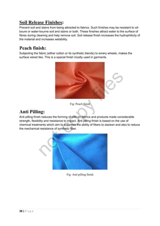 38 | P a g e
Soil Release Finishes:
Prevent soil and stains from being attracted to fabrics. Such finishes may be resistant to oil-
boure or water-bourne soil and stains or both. These finishes attract water to the surface of
fibres during cleaning and help remove soil. Soil release finish increases the hydrophilicity of
the material and increases wetability.
Peach finish:
Subjecting the fabric (either cotton or its synthetic blends) to emery wheels, makes the
surface velvet like. This is a special finish mostly used in garments.
Fig: Peach finish
Anti Pilling:
Anti pilling finish reduces the forming of pills on fabrics and products made considerable
strength, flexibility and resistance to impact. Anti pilling finish is based on the use of
chemical treatments which aim to suppress the ability of fibers to slacken and also to reduce
the mechanical resistance of synthetic fiber.
Fig: Anti pilling finish
notcopy
files
 