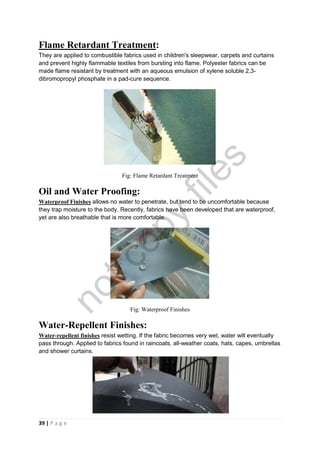 39 | P a g e
Flame Retardant Treatment:
They are applied to combustible fabrics used in children's sleepwear, carpets and curtains
and prevent highly flammable textiles from bursting into flame. Polyester fabrics can be
made flame resistant by treatment with an aqueous emulsion of xylene soluble 2,3-
dibromopropyl phosphate in a pad-cure sequence.
Fig: Flame Retardant Treatment
Oil and Water Proofing:
Waterproof Finishes allows no water to penetrate, but tend to be uncomfortable because
they trap moisture to the body. Recently, fabrics have been developed that are waterproof,
yet are also breathable that is more comfortable.
Fig: Waterproof Finishes
Water-Repellent Finishes:
Water-repellent finishes resist wetting. If the fabric becomes very wet, water will eventually
pass through. Applied to fabrics found in raincoats, all-weather coats, hats, capes, umbrellas
and shower curtains.
Fig: Water-repellent finishes
notcopy
files
 