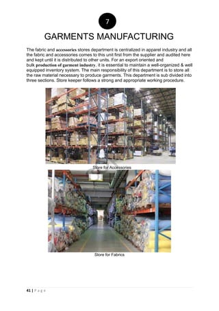 41 | P a g e
The fabric and accessories stores department is centralized in apparel industry and all
the fabric and accessories comes to this unit first from the supplier and audited here
and kept until it is distributed to other units. For an export oriented and
bulk production of garment industry. it is essential to maintain a well-organized & well
equipped inventory system. The main responsibility of this department is to store all
the raw material necessary to produce garments. This department is sub divided into
three sections. Store keeper follows a strong and appropriate working procedure.
Store for Accessories
Store for Fabrics
7
GARMENTS MANUFACTURING
notcopy
files
 