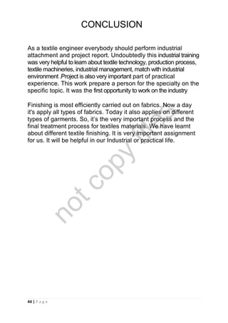 44 | P a g e
As a textile engineer everybody should perform industrial
attachment and project report. Undoubtedly this industrial training
was very helpful to learn about textile technology, production process,
textile machineries, industrial management, match with industrial
environment .Project is also very important part of practical
experience. This work prepare a person for the specialty on the
specific topic. It was the first opportunity to work on the industry
Finishing is most efficiently carried out on fabrics. Now a day
it's apply all types of fabrics. Today it also applies on different
types of garments. So, it’s the very important process and the
final treatment process for textiles materials. We have learnt
about different textile finishing. It is very important assignment
for us. It will be helpful in our Industrial or practical life.
CONCLUSION
notcopy
files
 