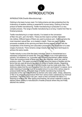2 | P a g e
INTRODUCTION (Textile Manufacturing): -
Clothing is the basic human need. For hiding shame and also protecting from the
inclemency of weather clothing is essential for human being. Clothing is the final
product of textile manufacturing. Textile manufacturing or production is a very
complex process. The range of textile manufacturing is so long. It starts from fiber to
finished products.
Textile manufacturing is a major industry. It is based on the conversion
of fiber into yarn, yarn into fabric. These are then dyed or printed, fabricated
into clothes. Different types of fibers are used to produce yarn. Cotton remains the
most important natural fiber, so is treated in depth. There are many variable
processes available at the spinning and fabric-forming stages coupled with the
complexities of the finishing and colouration processes to the production of a wide
ranges of products. There remains a large industry that uses hand techniques to
achieve the same results.
Textile industry is one of the few basic industries, which is characterised as a
necessary component of human life. One may classify it as a more glamorous
industry, but whatever it is, it provides with the basic requirement called clothes.
There are numerous kinds of fibres and other raw materials, which are used to
produce a cloth. This paper provides an insight about the basics of textiles and the
terms that are used all around the world in context of textile industry. Regarding
study of textile fabrics, meaning of the word textile must be made quite clear. The
dictionary states that the word is derived from the Latin word texere1 to weave, but a
wider meaning of weaving must be accepted since it is one of the various ways to
produce textile fabrics. The initial stage of textile manufacturing involves the
production of the raw material either by farmers who raise cotton, sheep, silkworms,
or flax or by chemists who produce fibre from various basic substances by chemical
processes. The fibre is spun into yarn, which is then converted into fabric in a
Weaving or knitting mill. After dyeing and finishing, the woven material is ready for
delivery either directly to manufacturer of textile products where they are finally
stitched into clothes.
INTRODUCTION
1
notcopy
files
 