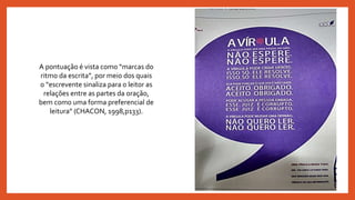 A pontuação é vista como “marcas do
ritmo da escrita”, por meio dos quais
o “escrevente sinaliza para o leitor as
relações entre as partes da oração,
bem como uma forma preferencial de
leitura” (CHACON, 1998,p133).
 