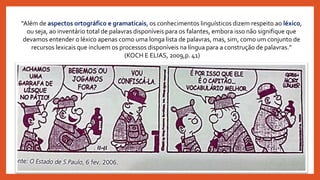 “Além de aspectos ortográfico e gramaticais, os conhecimentos linguísticos dizem respeito ao léxico,
ou seja, ao inventário total de palavras disponíveis para os falantes, embora isso não signifique que
devamos entender o léxico apenas como uma longa lista de palavras, mas, sim, como um conjunto de
recursos lexicais que incluem os processos disponíveis na língua para a construção de palavras.”
(KOCH E ELIAS, 2009,p. 41)
 