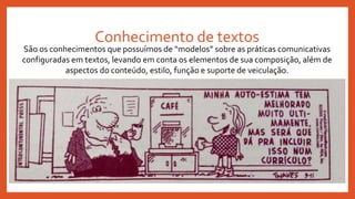Conhecimento de textos
São os conhecimentos que possuímos de “modelos” sobre as práticas comunicativas
configuradas em textos, levando em conta os elementos de sua composição, além de
aspectos do conteúdo, estilo, função e suporte de veiculação.
 