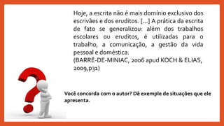 Hoje, a escrita não é mais domínio exclusivo dos
escrivães e dos eruditos. [...] A prática da escrita
de fato se generalizou: além dos trabalhos
escolares ou eruditos, é utilizadas para o
trabalho, a comunicação, a gestão da vida
pessoal e doméstica.
(BARRÉ-DE-MINIAC, 2006 apud KOCH & ELIAS,
2009,p31)
Você concorda com o autor? Dê exemple de situações que ele
apresenta.
 