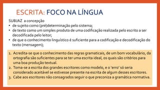 ESCRITA: FOCO NA LÍNGUA
SUBJAZ a concepção
• de sujeito como (pré)determinação pelo sistema;
• de texto como um simples produto de uma codificação realizada pelo escrito a ser
decodificada pelo leitor;
• de que o conhecimento linguístico é suficiente para a codificação e decodificação do
texto (mensagem);
1. Acredita-se que o conhecimento das regras gramaticais, de um bom vocabulário, da
ortografia são suficientes para se ter uma escrita ideal, os quais são critérios para
uma boa produção textual.
2. Toma-se a escrita dos grandes escritores como modelo, e o ‘erro’ só seria
considerado aceitável se estivesse presente na escrita de algum desses escritores.
3. Cabe aos escritores não consagrados seguir o que preconiza a gramática normativa.
 