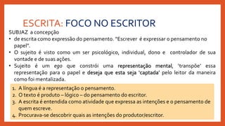 ESCRITA: FOCO NO ESCRITOR
SUBJAZ a concepção
• de escrita como expressão do pensamento. “Escrever é expressar o pensamento no
papel”.
• O sujeito é visto como um ser psicológico, individual, dono e controlador de sua
vontade e de suas ações.
• Sujeito é um ego que constrói uma representação mental, ‘transpõe’ essa
representação para o papel e deseja que esta seja ‘captada’ pelo leitor da maneira
como foi mentalizada.
1. A língua é a representação o pensamento.
2. O texto é produto – lógico – do pensamento do escritor.
3. A escrita é entendida como atividade que expressa as intenções e o pensamento de
quem escreve.
4. Procurava-se descobrir quais as intenções do produtor/escritor.
 