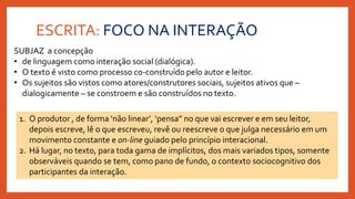 ESCRITA: FOCO NA INTERAÇÃO
SUBJAZ a concepção
• de linguagem como interação social (dialógica).
• O texto é visto como processo co-construído pelo autor e leitor.
• Os sujeitos são vistos como atores/construtores sociais, sujeitos ativos que –
dialogicamente – se constroem e são construídos no texto.
1. O produtor , de forma ‘não linear’, ‘pensa” no que vai escrever e em seu leitor,
depois escreve, lê o que escreveu, revê ou reescreve o que julga necessário em um
movimento constante e on-line guiado pelo princípio interacional.
2. Há lugar, no texto, para toda gama de implícitos, dos mais variados tipos, somente
observáveis quando se tem, como pano de fundo, o contexto sociocognitivo dos
participantes da interação.
 