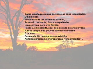 Como uma fogueira que deixasse os céus incendiados, O sol se pôs. Pinceladas de um vermelho carmim, Acima do horizonte, ficaram espalhadas. Uma carroça, com uma família, Passou, em seguida, aqui pela estrada de areia lavada. A esse tempo, não poucos batem em retirada. É janeiro. Para o plantio no mês que se avizinha,  As terras precisam ser preparadas (“encoivaradas”). 