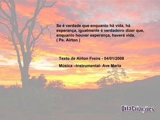 Se é verdade que enquanto há vida, há esperança, igualmente é verdadeiro dizer que, enquanto houver esperança, haverá vida.  ( Pe. Airton )  Texto de Airton Freire - 04/01/2008 Música –Instrumental- Ave Maria  DitaCriações 