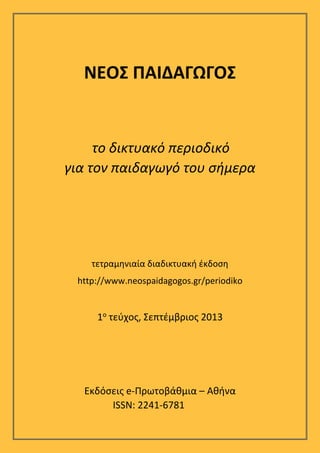  

ΝΕΟΣ ΠΑΙΔΑΓΩΓΟΣ 
 
 
το δικτυακό περιοδικό  
για τον παιδαγωγό του σήμερα  
 
 
 
 

 
τετραμηνιαία διαδικτυακή έκδοση 

http://www.neospaidagogos.gr/periodiko 

 
1ο τεύχος, Σεπτέμβριος 2013 
 
 
 
Εκδόσεις e‐Πρωτοβάθμια – Αθήνα 
ISSN: 2241-6781

 

 