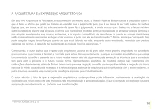 A ARQUITETURA E A EXPRESSÃO ARQUITETÔNICA

Em seu livro Arquitetura da Felicidade, e documentário de mesmo título, o filósofo Alain de Botton suscita a discussão sobre o
que é belo, e afirma que gosto se discute ao elucidar que o julgamento pelo que é ou deixa de ser belo nasce de razões
lógicas que, em suma, estão no subconsciente de quem faz o julgamento, e ainda mostra que a beleza ou a feiura incidem
sobre o estado de espírito das pessoas, e afirma que “parecemos divididos entre a necessidade de atropelar nossos sentidos e
nos adaptar anestesiados aos nossos ambientes, e o impulso contraditório de reconhecer o quanto as nossas identidades
estão indelevelmente associadas ao lugar onde vivemos, e junto com ele se transformarão.”2 Afirma, ainda que “um quarto feio
pode coagular vagas desconfianças quanto ao que está faltando na vida, enquanto outro ensolarado, revestido com pedras
calcárias cor de mel, é capaz de dar sustentação às nossas maiores esperanças.”3

Continuando, o autor explica que o gosto pela arquitetura clássica se dá pelo valor moral positivo depositado na sociedade
greco-romana, cuja história é familiar e concreta para todos. Consequentemente, qualquer expressão arquitetônica que esteja
fundamentada ou reflita o presente ou o futuro recebe menor valor de julgamento pela sensação de incerteza que a sociedade
tem para com o presente e o futuro. Dessa forma, representações pastiches de modelos antigos são recorrentes em
civilizações ultramodernas. Alain de Botton deixa claro que essa negação do estilo contemporâneo reflete a negação do futuro
nascida do medo causado pela incerteza, e é reforçado pela ausência de arquitetura que é confundida com o estilo Moderno, e
pelos traumas causados pela mudança de paradigma impostas pela industrialização.

O autor elucida o fato de que a expressão arquitetônica contemporânea pode influenciar positivamente a aceitação da
sociedade aos novos estilos de vida impostos pela industrialização e pela globalização, e que a aceitação da realidade causará
apropriação,reconhecimento e , portanto, sua transformação.




2,3   BOTTON, ALAIN DE, 2010, p. 12
                                                                                                                           10
 