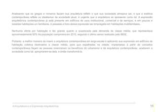 Analisando que os gregos e romanos faziam sua arquitetura refletir o que sua sociedade almejava ser, e que a estética
contemporânea reflete os idealismos da sociedade atual, é urgente que a arquitetura se apresente como tal. A expressão
arquitetônica contemporânea já está presente em edifícios de usos institucional, comercial e de serviços, e em poucas e
isoladas habitações uni familiares, é passada a hora dessa expressão ser empregada em habitações multifamiliares.

Nenhuma oferta por habitação é tão grande quanto a ocasionada pela demanda da classe média, que representava
aproximadamente 50% da população campineira em 2010, segundo o último senso realizado pelo IBGE.

Portanto, a melhor maneira de inserir a arquitetura contemporânea em larga escala é aplicando sua expressão em edifícios de
habitação coletiva destinados a classe média, para que espalhadas na cidade, implantadas à partir de conceitos
contemporâneos façam as pessoas vivenciarem os benefícios do urbanismo e da arquitetura contemporânea, aceitarem a
sociedade como tal, apropriarem-se dela, e então transformá-la.




A Arquitetura e a Expressão Arquitetônica                                                                               11
 