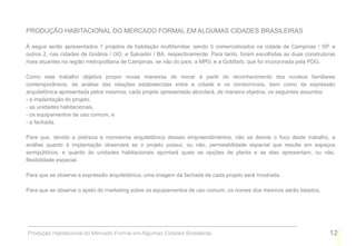 PRODUÇÃO HABITACIONAL DO MERCADO FORMAL EM ALGUMAS CIDADES BRASILEIRAS

À seguir serão apresentados 7 projetos de habitação multifamiliar, sendo 5 comercializados na cidade de Campinas / SP, e
outros 2, nas cidades de Goiânia / GO, e Salvador / BA, respectivamente. Para tanto, foram escolhidas as duas construtoras
mais atuantes na região metropolitana de Campinas, se não do país: a MRV, e a Goldfarb, que foi incorporada pela PDG.

Como este trabalho objetiva propor novas maneiras de morar à partir do reconhecimento dos núcleos familiares
contemporâneos, da análise das relações estabelecidas entre a cidade e os condomínios, bem como da expressão
arquitetônica apresentada pelos mesmos, cada projeto apresentado abordará, de maneira objetiva, os seguintes assuntos:
- a implantação do projeto,
- as unidades habitacionais,
- os equipamentos de uso comum, e
- a fachada.

Para que, devido a pobreza e monotonia arquitetônica desses empreendimentos, não se desvie o foco deste trabalho, a
análise quanto à implantação observará se o projeto possui, ou não, permeabilidade espacial que resulte em espaços
semipúblicos, e quanto às unidades habitacionais apontará quais as opções de planta e se elas apresentam, ou não,
flexibilidade espacial.

Para que se observe a expressão arquitetônica, uma imagem da fachada de cada projeto será mostrada.

Para que se observe o apelo do marketing sobre os equipamentos de uso comum, os nomes dos mesmos serão listados.




Produção Habitacional do Mercado Formal em Algumas Cidades Brasileiras                                                 12
 