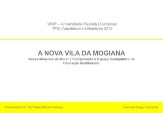 UNIP – Universidade Paulista | Campinas
                                   TFG | Arquitetura e Urbanismo 2012




                         A NOVA VILA DA MOGIANA
                  Novas Maneiras de Morar | Incorporando o Espaço Semipúblico na
                                     Habitação Multifamiliar




Orientanda Prof. a M.a Maria Cláudia Oliveira                              Orientado Diego Cia Zazeri
 