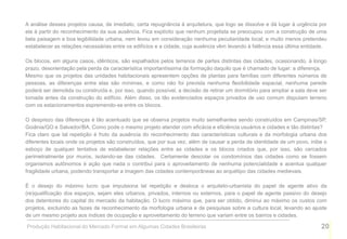 A análise desses projetos causa, de imediato, certa repugnância à arquitetura, que logo se dissolve e dá lugar à urgência por
ela à partir do reconhecimento da sua ausência. Fica explícito que nenhum projetista se preocupou com a construção de uma
bela paisagem e boa legibilidade urbana, nem levou em consideração nenhuma peculiaridade local; e muito menos pretendeu
estabelecer as relações necessárias entre os edifícios e a cidade, cuja ausência vêm levando à falência essa última entidade.

Os blocos, em alguns casos, idênticos, são espalhados pelos terrenos de partes distintas das cidades, ocasionando, à longo
prazo, desorientação pela perda da característica importantíssima da formação daquilo que é chamado de lugar: a diferença.
Mesmo que os projetos das unidades habitacionais apresentem opções de plantas para famílias com diferentes números de
pessoas, as diferenças entre elas são mínimas, e como não foi prevista nenhuma flexibilidade espacial, nenhuma parede
poderá ser demolida ou construída e, por isso, quando possível, a decisão de retirar um dormitório para ampliar a sala deve ser
tomada antes da construção do edifício. Além disso, os tão evidenciados espaços privados de uso comum disputam terreno
com os estacionamentos espremendo-se entre os blocos.

O desprezo das diferenças é tão acentuado que se observa projetos muito semelhantes sendo construídos em Campinas/SP,
Goiânia/GO e Salvador/BA. Como pode o mesmo projeto atender com eficácia e eficiência usuários e cidades e tão distintas?
Fica claro que tal repetição é fruto da ausência do reconhecimento das características culturais e da morfologia urbana dos
diferentes locais onde os projetos são construídos, que por sua vez, além de causar a perda de identidade de um povo, inibe o
esboço de qualquer tentativa de estabelecer relações entre as cidades e os blocos criados que, por isso, são cercados
perimetralmente por muros, isolando-se das cidades. Certamente descolar os condomínios das cidades como se fossem
organismos autônomos é ação que nada o contribui para o aproveitamento de nenhuma potencialidade e acentua qualquer
fragilidade urbana, podendo transportar a imagem das cidades contemporâneas ao arquétipo das cidades medievais.

É o desejo do máximo lucro que impulsiona tal repetição e desloca o arquiteto-urbanista do papel de agente ativo da
(re)qualificação dos espaços, sejam eles urbanos, privados, internos ou externos, para o papel de agente passivo do desejo
dos detentores do capital do mercado da habitação. O lucro máximo que, para ser obtido, diminui ao máximo os custos com
projetos, excluindo as fazes de reconhecimento da morfologia urbana e de pesquisas sobre a cultura local, levando ao ajuste
de um mesmo projeto aos índices de ocupação e aproveitamento do terreno que variam entre os bairros e cidades.

Produção Habitacional do Mercado Formal em Algumas Cidades Brasileiras                                                      20
 