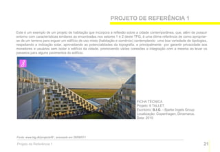 PROJETO DE REFERÊNCIA 1

Este é um exemplo de um projeto de habitação que incorpora a reflexão sobre a cidade contemporânea, que, além de possuir
entorno com características similares as encontradas nos setores 1 e 2 deste TFG, é uma ótima referência de como apropriar-
se de um terreno para erguer um edifício de uso misto (habitação e comércio) contemplando uma boa variedade de tipologias,
respeitando a indicação solar, aproveitando as potencialidades da topografia, e principalmente por garantir privacidade aos
moradores e usuários sem isolar o edifício da cidade, promovendo várias conexões e integração com a mesma ao levar os
passeios para alguns pavimentos do edifício.




                                                                             FICHA TÉCNICA
                                                                             Projeto: 8 TALLET
                                                                             Escritório: B.I.G. - Bjarke Ingels Group
                                                                             Localização: Copenhagen, Dinamarca.
                                                                             Data: 2010




Fonte: www.big.dk/projects/8/ , acessado em 28/09/011

Projeto de Referência 1                                                                                                 21
 
