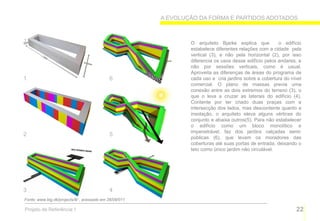 A EVOLUÇÃO DA FORMA E PARTIDOS ADOTADOS



                                                                O arquiteto Bjarke explica que          o edifício
                                                                estabelece diferentes relações com a cidade pela
                                                                vertical (3), e não pela horizontal (2), por isso
                                                                diferencia os usos desse edifício pelos andares, e
                                                                não por sessões verticais, como é usual.
                                                                Aproveita as diferenças de áreas do programa de
1                                           6                   cada uso e cria jardins sobre a cobertura do nível
                                                                comercial. O plano de massas previa uma
                                                                conexão entre as dois extremos do terreno (3), o
                                                                que o leva a cruzar as laterais do edifício (4).
                                                                Contente por ter criado duas praças com a
                                                                intersecção dos lados, mas descontente quanto a
                                                                insolação, o arquiteto eleva alguns vértices do
                                                                conjunto e abaixa outros(5). Para não estabelecer
                                                                o edifício como um bloco monolítico e
                                                                impenetrável, faz dos jardins calçadas semi-
2                                           5
                                                                públicas (6), que levam os moradores das
                                                                coberturas até suas portas de entrada, deixando o
                                                                teto como único jardim não circulável.




3                                           4
Fonte: www.big.dk/projects/8/ , acessado em 28/09/011

Projeto de Referência 1                                                                                        22
 