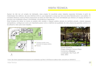 VISITA TÉCNICA

Apesar de não ser um projeto de habitação, esse projeto foi escolhido pelas relações espaciais formadas à partir da
implantação dos edifícios, de usos distintos entre si, que originaram a praça que teve sua área liberada para o uso público. O
complexo Brascan Century Plaza proporciona ao bairro do Itaim Bibi uma nova centralidade que oferece um espaço de lazer e
serviços com qualidade urbana, comodidade, conveniência e segurança.
Esta iniciativa de retirar os muros ou grades afim ampliar o espaço público através do território privado, criando espaços
semipúblicos, configura-se como um importante passo rumo a melhoria da qualidade de vida urbana dos grandes centros e é
de altíssimo valor para esse trabalho.




                                                Território privado como
                                                extensão do espaço público.
                                                Passeio.
                                                                                         FICHA TÉCNICA
                                                                                         Projeto: Brascan Century Plaza
                                                                                         Construtora: Brascan
                                                                                         Localização: São Paulo, SP
                                                                                         Data: 2003


Fonte: http://www.npiapartamentosaopaulo.com.br/detalhes.asp?item1=2047&zona=sul&loca=Itaim acessado em 09/04/2012.

Visita Técnica                                                                                                             25
 