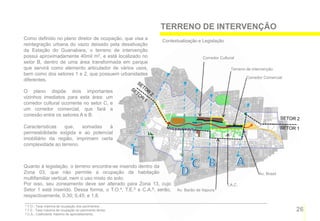 TERRENO DE INTERVENÇÃO
Como definido no plano diretor de ocupação, que visa a        Contextualização e Legislação
reintegração urbana do vazio deixado pela desativação
da Estação do Guanabara, o terreno de intervenção
possui aproximadamente 40mil m2, e está localizado no                             Corredor Cultural
setor B, dentro de uma área transformada em parque
que servirá como elemento articulador de vários usos,                                            Terreno de intervenção
bem como dos setores 1 e 2, que possuem urbanidades
                                                                                                         Corredor Comercial
diferentes.

O plano dispõe dois importantes
vizinhos imediatos para esta área: um
corredor cultural ocorrente no setor C, e
um corredor comercial, que fará a
conexão entre os setores A e B.

Características   que,   somadas    à
permeabilidade exigida e ao potencial
imobiliário da região, imprimem certa
complexidade ao terreno.



Quanto à legislação, o terreno encontra-se inserido dentro da
Zona 03, que não permite a ocupação de habitação                                                               Av. Brasil
multifamiliar vertical, nem o uso misto do solo.
Por isso, seu zoneamento deve ser alterado para Zona 13, cujo                                  I.A.C.
Setor 1 está inserido. Dessa forma, o T.O.4, T.E.5 e C.A.6. serão,   Av. Barão de Itapura
respectivamente, 0,30; 0,45; e 1,8.
4 T.O.: Taxa máxima de ocupação dos pavimentos .
5 T.E.: Taxa máxima de ocupação do pavimento térreo.
6 C.A.; Coeficiente máximo de aproveitamento.
                                                                                                                              26
 