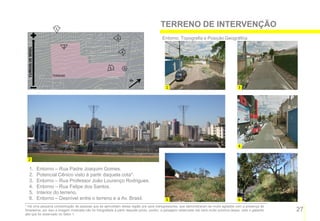 1
                                                                                          TERRENO DE INTERVENÇÃO
                                                            3                              Entorno, Topografia e Posição Geográfica
                               2
 CURVAS DE NÍVEL




                                                                4


                                                        5           6
                         TERRENO


                                                                                             1                                               3




                                                                                                                                             4


   2

     1.            Entorno – Rua Padre Joaquim Gomes.
     2.            Potencial Cênico visto à partir daquela cota*.
     3.            Entorno – Rua Professor João Lourenço Rodrigues.
     4.            Entorno – Rua Felipe dos Santos.
     5.            Interior do terreno.
     6.            Entorno – Desnível entre o terreno e a Av. Brasil.                        5                                               6
* Há uma pequena concentração de pessoas que se aproveitam dessa região pra usos transgressores, que demonstraram-se muito agitados com a presença de
forasteiros, por isso a imagem mostrada não foi fotografada à partir daquele ponto, porém, a paisagem observada dali será muito próxima dessa, visto o gabarito   27
alto que foi observado no Setor 1.
 