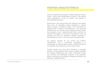 PARTIDO ARQUITETÔNICO

                        Como foi observado nos projetos 8 Tallet e Brascan Century
                        Plaza, o térreo será parcialmente ocupado e não haverá
                        muros delimitando a área do terreno para garantir a
                        permeabilidade espacial.

                        Dessa forma, todo espaço térreo não edificado será tratado
                        para servir às interações sociais ampliando o espaço
                        público através do território privado. Para intensificar as
                        relações entre a cidade e o(s) edifício(s), o uso comercial
                        deixará de seu um corredor, como proposto no plano diretor
                        de ocupação, e será espalhado pelo térreo, servindo de
                        elemento convidativo e como forma de garantir o fluxo de
                        pessoas por toda sua extensão. Visando maximizar a
                        diversificação de usos, o uso de serviços será adicionado.

                        Os espaços privados de uso comum dos edifícios
                        habitacionais, cuja a privacidade requisitada e a
                        necessidade de controle sejam maiores, estarão localizados
                        em qualquer outro pavimento que não seja o térreo.

                        Visando atender aos vários tipos familiares, à evolução
                        familiar e à miscigenação social, haverá variação tipológica
                        de unidades habitacionais que serão concebidas à partir
                        dos conceitos de flexibilidade evolutiva e de arquitetura
                        aberta, observados nos projetos de Alejandro Aravena e da
                        MaxHaus, respectivamente.

Partido Arquitetônico                                                                  28
 