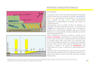 PARTIDO ARQUITETÔNICO
                                                                                      A Implantação

                                                                                      Para garantir que o térreo (A) seja convidativo às interações
                                                                                      sociais, pensou-se em organizar as lâminas residenciais e
                                                                                      de serviços, cujos térreos se destinarão ao uso comercial,
                                                                                      com o objetivo de criar espaços cujas características
                   LÂMINA A                                                           remetessem a espacialidade formadora das praças da
                                                                                      cidade tradicional.
                                                                                      Intencionando criar um sentido de fluxo de pessoas e a
                                                                                      integração visual dos extremos do terreno , pensou-se num
                                                                                      corredor que, permeando as praças, faça a conexão do
                       Instituto agronômico de Campinas (IAC)                         projeto com o Hotel Design projetado pela aluna Fabiana
                                                                                      Marquezi e os equipamentos culturais projetados pelo aluno
                                                                                      Marcelo Meneghetti Filho.
                                                                                      Com o objetivo de conectar ao máximo o projeto com o
                                                                                      entorno consolidado, aproveitou-se o desnível natural do
                                                                                      terreno para semienterrar o estacionamento (B) da lâmina
                                                                                      A, fazendo surgir outro nível térreo (C), permitindo que,
                                                                                      além da Rua Felipe dos Santos (D) o projeto seja acessado,
POTENCIAL CÊNICO




                                                                                      em nível, pela rua Prof. João Lourenço Rodrigues (E). Para
                                                                                      conectar o projeto à Av. Brasil um equipamento será
                                                                                      responsável por vencer o desnível de aproximadamente 3
                                                                B   C   D   E         metros.
                                                                                      Para aproveitar o potencial cênico visto à partir da rua Prof.
                                         A
                                                                                      João Lourenço Rodrigues (E) e do segundo nível térreo (C),
                                                                                      optou-se por elevar a cota de início dos pisos das unidades
CORTE
                                                                                      habitacionais.

   IMPORTANTE: Para que não perca o foco desse trabalho, apenas as lâminas residenciais serão projetadas. As lâminas de serviços, bem como o elemento
   transposição do desnível não serão projetados, tornando-se diretrizes de projeto.                                                                    30
 