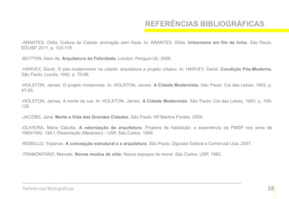 REFERÊNCIAS BIBLIOGRÁFICAS

-ARANTES, Otília. Cultura da Cidade: animação sem frase. In: ARANTES, Otília. Urbanismo em fim de linha. São Paulo:
EDUSP, 2011. p. 153-178.

-BOTTON, Alain de. Arquitetura da Felicidade. London: Penguin Uk, 2006.

-HARVEY, David. O pós modernismo na cidade: arquitetura e projeto urbano. In: HARVEY, David. Condição Pós-Moderna.
São Paulo: Loyola, 1992. p. 70-96.

-HOLSTON, James. O projeto modernista. In: HOLSTON, James. A Cidade Modernista. São Paulo: Cia das Letras, 1993. p.
47-65.

-HOLSTON, James. A morte da rua. In: HOLSTON, James. A Cidade Modernista. São Paulo: Cia das Letras, 1993. p. 109-
126.

-JACOBS, Jane. Morte e Vida das Grandes Cidades. São Paulo: Wf Martins Fontes, 2009.

-OLIVEIRA, Maria Cláudia. A valorização da arquitetura. Projetos de habitação: a experiência da PMSP nos anos de
1989/1992. 184 f. Dissertação (Mestrado) - USP, São Carlos, 1999.

-REBELLO, Yopanan. A concepção estrutural e a arquitetura. São Paulo: Zigurate Editora e Comercial Ltda, 2007.

-TRAMONTANO, Marcelo. Novos modos de vida: Novos espaços de morar. São Carlos: USP, 1993.




Referências Bibliográficas                                                                                       38
 