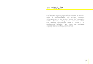 INTRODUÇÃO


Este trabalho objetiva propor novas maneiras de morar à
partir do reconhecimento dos núcleos familiares
contemporâneos e da análise crítica das habitações
coletivas oferecidas em larga escala para a classe média,
das relações estabelecidas entre a cidade e os
condomínios fechados, bem como da expressão
arquitetônica apresentada pelos mesmos.




                                                            05
 