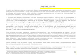 JUSTIFICATIVA
A História do urbanismo ensina que o movimento Moderno pretendia planejar uma cidade funcionalista compatível com a nova
era da máquina, compreendendo a cidade como organismo social onde se aplicariam as teorias do wellfare state e o problema
da habitação seria, de uma vez por todas, resolvido. O resultado desse pensamento foi uma grande Haussmanização1 de
muitas cidades existentes e, no Brasil, o surgimento de Brasília.

O urbanismo Pós-Moderno compreendeu que seria impossível projetar cidades à partir do zero por reconhecerem a
importância das pré existências das mesmas, que tiverem suas formações espontâneas, porém não obteve êxito ao observar a
cidade como “coisa independente e autônoma a ser moldada segundo objetivos e princípios estéticos que não tem
necessariamente nenhuma relação com algum objetivo social abrangente”. (HARVEY, DAVID, 1992, p.70)

A conseqüência dessa sucessão antagônica fez consolidar cidades que possuem uma malha urbana completamente
fragmentada e com desigual, e muitas vezes rarefeita, oferta de infra-estrutura, cuja única herança Moderna está no
formalismo pastiche da retícula da malha viária que subordina as quadras, onde as distâncias entre o trabalho, a habitação, a
educação e o lazer ficam progressivamente maiores.

Tendo a história como maior orientadora, o urbanismo Contemporâneo é bem sucedido ao analisar as cidades à partir do
reconhecimento de peculiaridades de fragmentos menores, porém, inverte valores ao aplicar planos de revitalização em áreas
supridas grande infraestrutura à partir da gentrificação, conceito elucidado por Otília Arantes no seu livro Urbanismo em fim de
linha, que diz respeito aos planos que, à partir da banalização da cultura e do uso habitacional, promovem a revitalização de
áreas decadentes e sua consequente valorização imobiliária, atraindo uma nova e rica população e repelindo moradores
tradicionais, que geralmente pertencem a classes sociais menos favorecidas.

Em seu livro Morte e Vida de Grandes Cidades, Jane Jacobs fala, dentre outros assuntos, sobre o papel benéfico das janelas
das moradias, e dos perigos da escassez de diversidade de usos.

É por diversificar o uso do solo e por trazer à tona o papel social da cidade que o uso habitacional é tão pertinente a essa
região que teve seu plano diretor de ocupação embasado em conceitos do urbanismo contemporâneo.

1 Fenômeno urbano baseado no arquétipo de cidade sadia oriundo das reformas na Paris no século XIX realizadas por Haussmann,

que à partir da ideia de uma cidade doente realizou uma série de intervenções através da demolição do traçado medieval e de muitos   06
edifícios, e da intenção disciplinadora dada ao novo tecido urbano, às edificações, e aos parques e jardins.
 