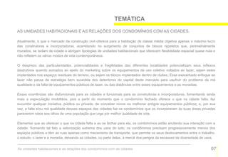 TEMÁTICA

AS UNIDADES HABITACIONAIS E AS RELAÇÕES DOS CONDOMÍNIOS COM AS CIDADES.

Atualmente, o que o mercado da construção civil oferece para a habitação de classe média objetiva apenas o máximo lucro
das construtoras e incorporadoras, acarretando no surgimento de conjuntos de blocos repetidos que, perimetralmente
murados, se isolam da cidade e abrigam tipologias de unidades habitacionais que oferecem flexibilidade espacial quase nula e
não refletem os vários modos de vida contemporâneos.

O desprezo das particularidades, potencialidades e fragilidades das diferentes localidades potencializam seus reflexos
destrutivos quando somados ao apelo do marketing sobre os equipamentos de uso coletivo voltados ao lazer; sejam estes
implantados nos espaços residuais do terreno, ou sejam os blocos implantados dentro de clubes. Esse exacerbado enfoque ao
lazer não passa de estratégia bem sucedida dos detentores do capital deste mercado para usufruir do problema da má
qualidade e da falta de equipamentos públicos de lazer, ou das distâncias entre esses equipamentos e as moradias.

Essas ocorrências são disfuncionais para as cidades e funcionais para as construtoras e incorporadoras, fomentando ainda
mais a especulação imobiliária, pois a partir do momento que o condomínio fechado oferece o que na cidade falta, faz
sucumbir qualquer iniciativa, pública ou privada, de conceber novos ou melhorar antigos equipamentos públicos; e, por sua
vez, a falta e/ou má qualidade desses espaços das cidades faz os condomínios que os incorporaram às suas áreas privadas
parecerem oásis aos olhos de uma população que urge por melhor qualidade de vida.

Elementar que ao oferecer o que na cidade falta e ao se fechar para ela, os condomínios estão anulando sua interação com a
cidade. Somando tal fato a setorização extrema dos usos do solo, os condôminos precisam progressivamente menos dos
espaços públicos e têm as ruas apenas como mecanismo de transporte, que permite os seus deslocamentos entre o trabalho,
o estudo, o lazer e a moradia, deixando as cidades, ou parte delas, à mercê dos perigos da escassez de diversidade de usos.


As unidades habitacionais e as relações dos condomínios com as cidades                                                   07
 