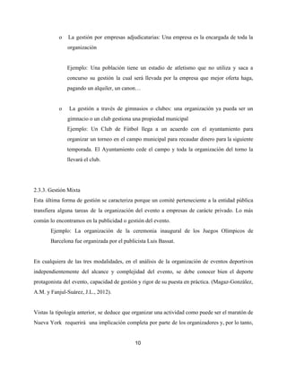 o La gestión por empresas adjudicatarias: ​Una empresa es la encargada de toda la
organización
Ejemplo: Una población tiene un estadio de atletismo que no utiliza y saca a
concurso su gestión la cual será llevada por la empresa que mejor oferta haga,
pagando un alquiler, un canon…
o La gestión a través de gimnasios o clubes: ​una organización ya pueda ser un
gimnacio o un club gestiona una propiedad municipal
Ejemplo: Un Club de Fútbol llega a un acuerdo con el ayuntamiento para
organizar un torneo en el campo municipal para recaudar dinero para la siguiente
temporada. El Ayuntamiento cede el campo y toda la organización del torno la
llevará el club.
2.3.3. Gestión Mixta
Esta última forma de gestión se caracteriza porque un comité perteneciente a la entidad pública
transfiera alguna tareas de la organización del evento a empresas de carácte privado. Lo más
común lo encontramos en la publicidad o gestión del evento.
Ejemplo: La organización de la ceremonia inaugural de los Juegos Olímpicos de
Barcelona fue organizada por el publicista Luis Bassat.
En cualquiera de las tres modalidades, en el análisis de la organización de eventos deportivos
independientemente del alcance y complejidad del evento, se debe conocer bien el deporte
protagonista del evento, capacidad de gestión y rigor de su puesta en práctica. (Magaz-González,
A.M. y Fanjul-Suárez, J.L., 2012).
Vistas la tipología anterior, se deduce que organizar una actividad como puede ser el maratón de
Nueva York requerirá una implicación completa por parte de los organizadores y, por lo tanto,
10
 