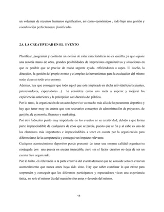 un volumen de recursos humanos significativo, así como económicos , todo bajo una gestión y
coordinación perfectamente planificadas.
2.4. LA CREATIVIDAD EN EL EVENTO
Planificar, programar y controlar un evento de estas características no es sencillo, ya que supone
una notoria mano de obra, grandes posibilidades de imprevistos organizativos y situaciones en
que es posible que se precise de modo urgente ayuda. refiriéndonos a aspec. El diseño, la
dirección, la gestión del propio evento y el empleo de herramientas para la evaluación del mismo
serán clave en todo este entorno.
Además, hay que conseguir que todo aquel que esté implicado en dicha actividad (participantes,
patrocinadores, espectadores…) lo considere como una meta a superar y mejorar las
experiencias anteriores y la percepción satisfactoria del público.
Por lo tanto, la organización de un acto deportivo va mucho más allá de lo puramente deportivo y
hay que tener muy en cuenta que son necesarios conceptos de administración de proyectos, de
gestión, de economía, finanzas y marketing.
Por otro lado,otro punto muy importante en los eventos es su creatividad, debido a que forma
parte imprescindible de cualquiera de ellos que se precie, puesto que al fin y al cabo es uno de
los elementos más importantes e imprescindibles a tener en cuenta por la organización para
diferenciarse de la competencia y conseguir un impacto relevante.
Cualquier acontecimiento deportivo puede presumir de tener una enorme calidad organizativa
conjugada con una puesta en escena impecable, pero sin el factor creativo no deja de ser un
evento bien organizado.
Por lo tanto, en referencia a la parte creativa del evento destacar que no consiste solo en crear un
acontecimiento que nunca antes haya sido visto. Hay que saber combinar lo que existe para
sorprender y conseguir que los diferentes participantes y espectadores vivan una experiencia
única, no solo el mismo día del maratón sino antes y después del mismo.
11
 