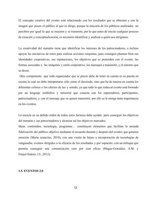 El concepto creativo del evento está relacionado con los resultados que se obtienen y con la
imagen que posea el público al que se dirige, porque la mayoría de los públicos analizados no
perciben por igual lo que se muestra y se transmite, por lo que antes de iniciar cualquier proceso
de creación y conceptualización, es necesario identificar y analizar a quién nos dirigimos.
La creatividad del maratón tiene que identificar los intereses de los patrocinadores, o incluso
apoyar las iniciativas de estos para realizar acciones conjuntas, para conseguir plasmar bien sus
identidades corporativas, sus reputaciones, los objetivos que se pretenden con el evento, las
formas asociadas a las imágenes y estilo corporativo, los mensajes a transmitir, y el entorno que
se desea.
Otro componente que todo organizador que se precie debe de tener en cuenta es su puesta en
escena la cual no debe interpretarse sólo como el decorado, sino que ha de tenerse en cuenta los
diferentes colores o los efectos de luz y sonido, ya que todo lo que rodea al evento está formado
por un lenguaje simbólico y sensorial que conecta con los espectadores, participantes,
patrocinadores, y con el mensaje que se quiere transmitir, por ello se le otorga tanta importancia
en los eventos.
La mezcla en su debido orden de todos estos factores debe ayudar para conseguir los objetivos
del maratón y sus patrocinadores y alcanzar así los objetivos marcados.
Ideas, contenidos, tecnología, programas… constituyen elementos que facilitan la ansiada
fidelización del público objetivo mediante el recuerdo durante y después del evento; que generen
emoción (María asunción, 2010), con una visión de futuro e incorporación de tecnologías de
vanguardia; eventos dirigidos a la eficacia de los resultados y por supuesto, con un enfoque que
permita conseguir una comunicación cien por cien eficaz (Magaz-González, A.M. y
Fanjul-Suárez, J.L.,2012).
1.5. EVENTOS 2.0
12
 
