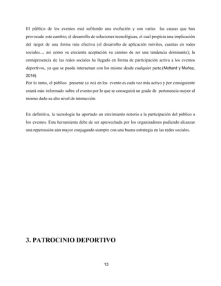 El público de los eventos está sufriendo una evolución y son varias las causas que han
provocado este cambio; el desarrollo de soluciones tecnológicas, el cual propicia una implicación
del target de una forma más efectiva (el desarrollo de aplicación móviles, cuentas en redes
sociales..., así como su creciente aceptación va camino de ser una tendencia dominante); la
omnipresencia de las redes sociales ha llegado en forma de participación activa a los eventos
deportivos, ya que se puede interactuar con los mismo desde cualquier parte.(​Mottard y Muñoz,
2014)
Por lo tanto, el público presente (o no) en los evento es cada vez más activo y por consiguiente
estará más informado sobre el evento por lo que se conseguirá un grado de pertenencia mayor al
mismo dado su alto nivel de interacción.
En definitiva, la tecnología ha aportado un crecimiento notorio a la participación del público a
los eventos. Esta herramienta debe de ser aprovechada por los organizadores pudiendo alcanzar
una repercusión aún mayor conjugando siempre con una buena estrategia en las redes sociales.
3. PATROCINIO DEPORTIVO
13
 